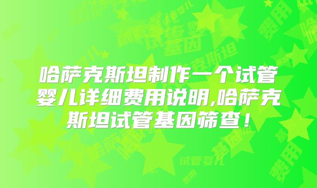 哈萨克斯坦制作一个试管婴儿详细费用说明,哈萨克斯坦试管基因筛查！