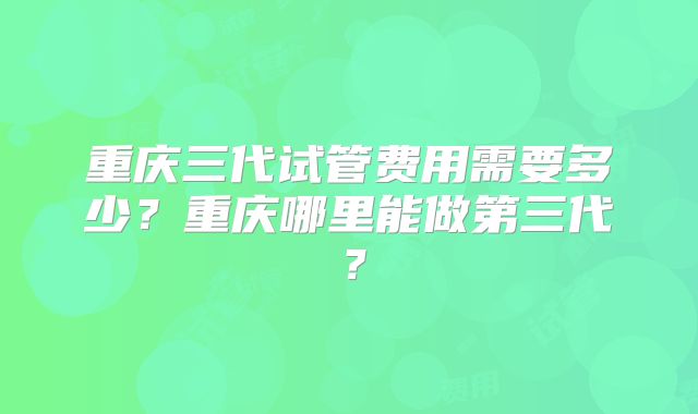 重庆三代试管费用需要多少?重庆哪里能做第三代?