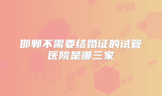 邯郸不需要结婚证的试管医院是哪三家