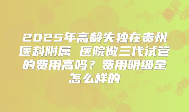 2025年高龄失独在贵州医科附属 医院做三代试管的费用高吗?费用明细是怎么样的