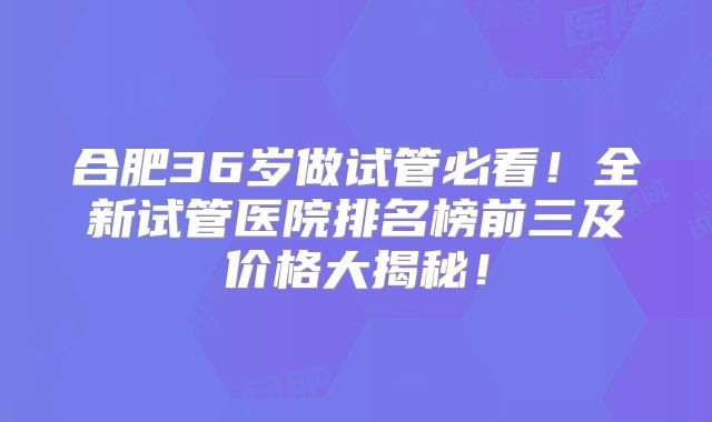 合肥36岁做试管必看！全新试管医院排名榜前三及价格大揭秘！