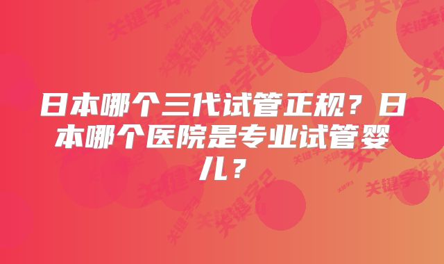 日本哪个三代试管正规？日本哪个医院是专业试管婴儿？