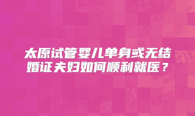 太原试管婴儿单身或无结婚证夫妇如何顺利就医?