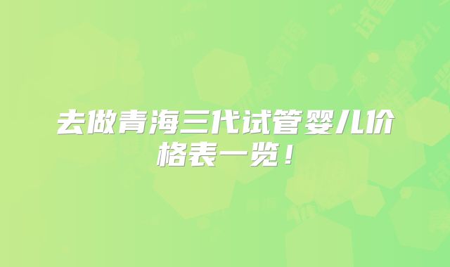 去做青海三代试管婴儿价格表一览!