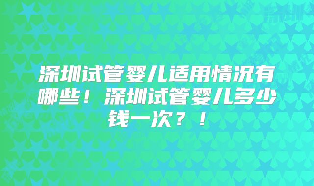 深圳试管婴儿适用情况有哪些！深圳试管婴儿多少钱一次？！