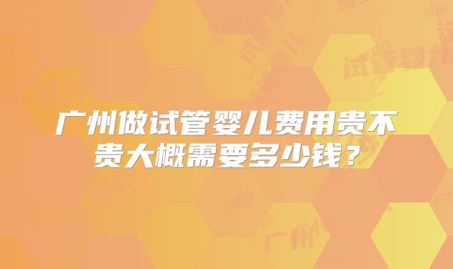 广州做试管婴儿费用贵不贵大概需要多少钱？