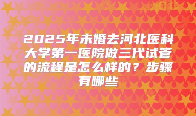 2025年未婚去河北医科大学第一医院做三代试管的流程是怎么样的?步骤有哪些