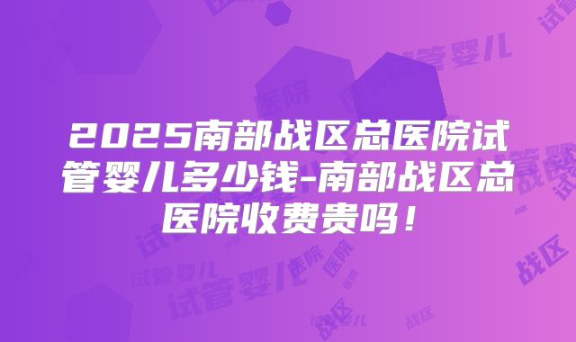 2025南部战区总医院试管婴儿多少钱-南部战区总医院收费贵吗！