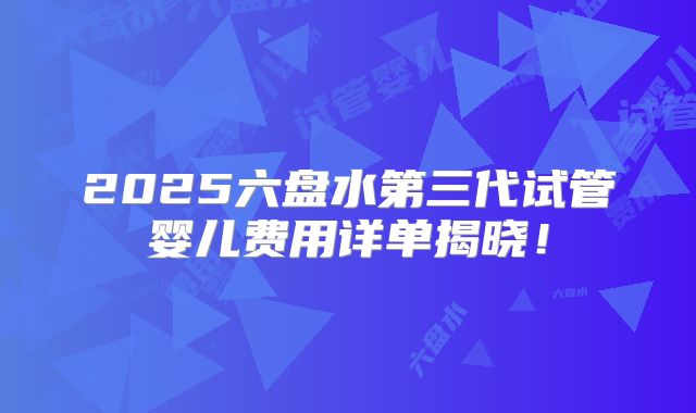 2025六盘水第三代试管婴儿费用详单揭晓！