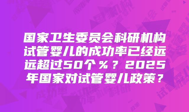 国家卫生委员会科研机构试管婴儿的成功率已经远远超过50个%?2025年国家对试管婴儿政策?