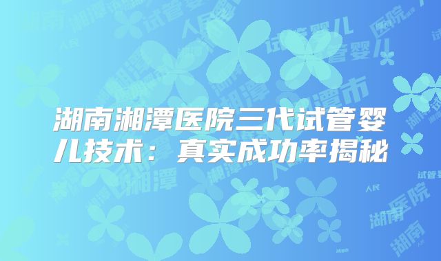 湖南湘潭医院三代试管婴儿技术：真实成功率揭秘