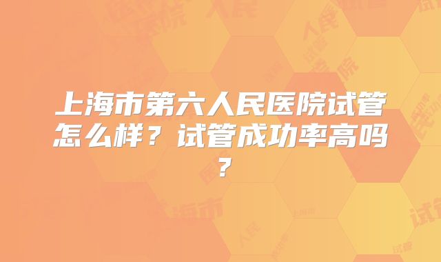 上海市第六人民医院试管怎么样?试管成功率高吗?