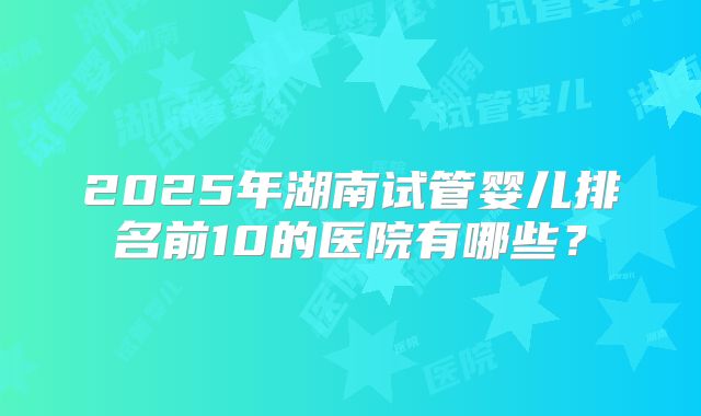 2025年湖南试管婴儿排名前10的医院有哪些？