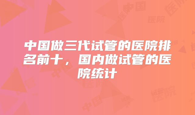 中国做三代试管的医院排名前十，国内做试管的医院统计