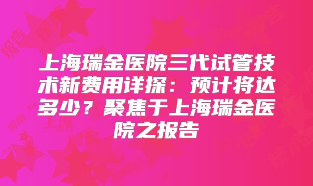 上海瑞金医院三代试管技术新费用详探：预计将达多少？聚焦于上海瑞金医院之报告