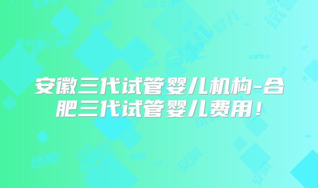 安徽三代试管婴儿机构-合肥三代试管婴儿费用！