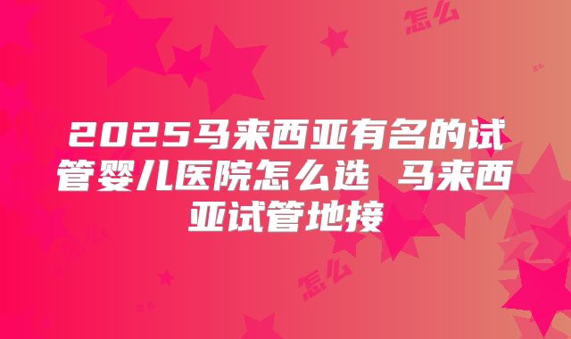 2025马来西亚有名的试管婴儿医院怎么选 马来西亚试管地接