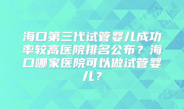 海口第三代试管婴儿成功率较高医院排名公布？海口哪家医院可以做试管婴儿？