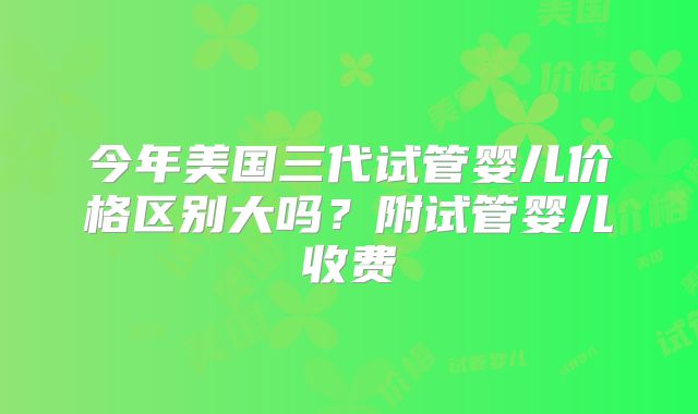 今年美国三代试管婴儿价格区别大吗？附试管婴儿收费