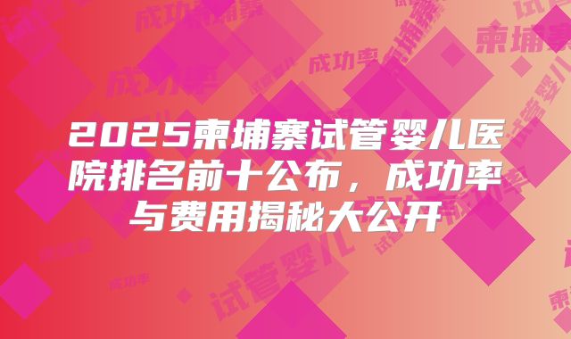 2025柬埔寨试管婴儿医院排名前十公布，成功率与费用揭秘大公开