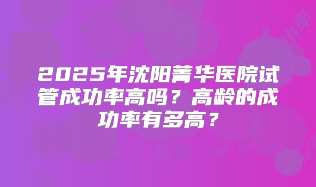 2025年沈阳菁华医院试管成功率高吗?高龄的成功率有多高?