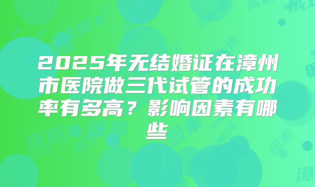 2025年无结婚证在漳州市医院做三代试管的成功率有多高?影响因素有哪些