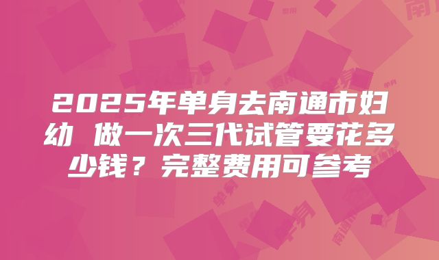 2025年单身去南通市妇幼 做一次三代试管要花多少钱？完整费用可参考
