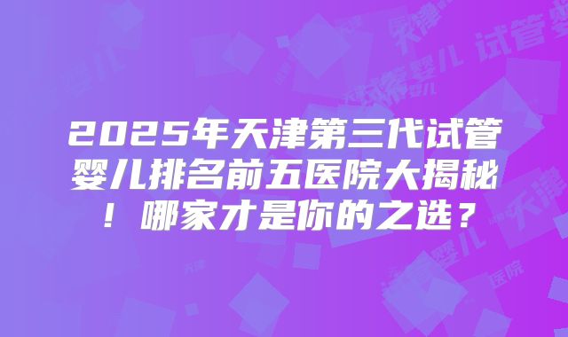 2025年天津第三代试管婴儿排名前五医院大揭秘！哪家才是你的之选？