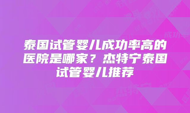 泰国试管婴儿成功率高的医院是哪家?杰特宁泰国试管婴儿推荐