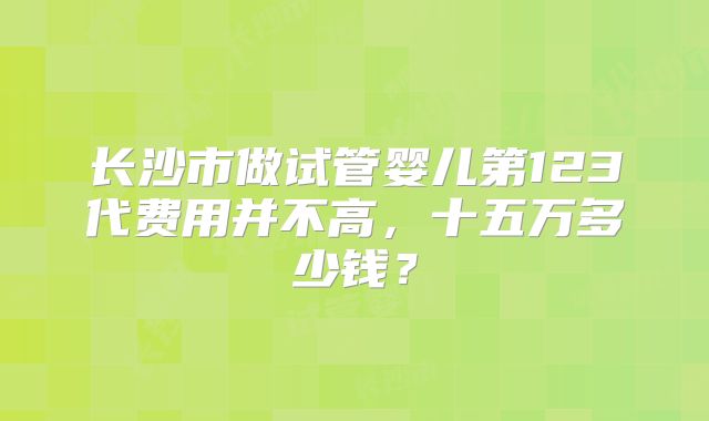 长沙市做试管婴儿第123代费用并不高,十五万多少钱?