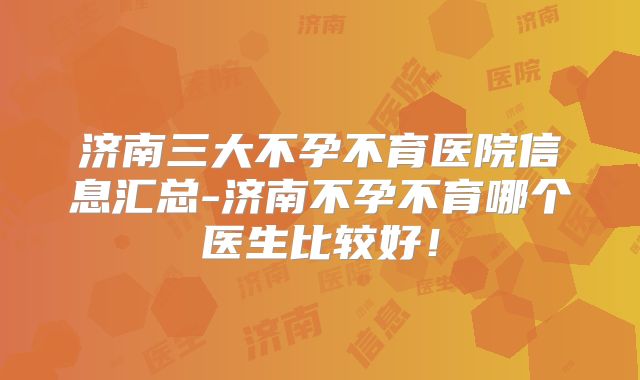 济南三大不孕不育医院信息汇总-济南不孕不育哪个医生比较好！