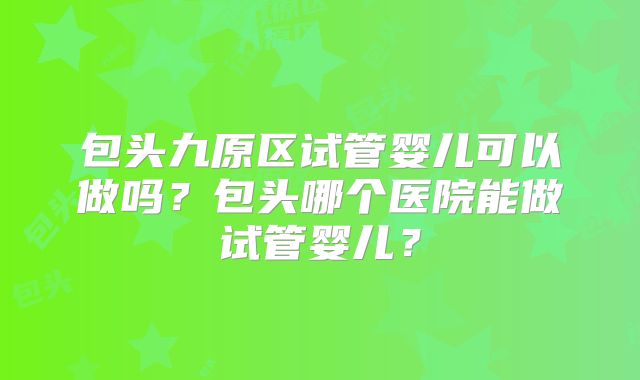 包头九原区试管婴儿可以做吗？包头哪个医院能做试管婴儿？