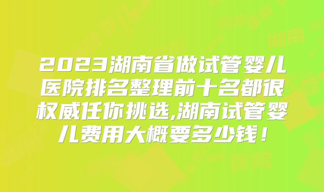2023湖南省做试管婴儿医院排名整理前十名都很权威任你挑选,湖南试管婴儿费用大概要多少钱！