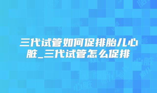 三代试管如何促排胎儿心脏_三代试管怎么促排