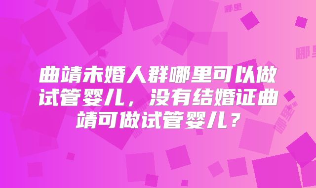 曲靖未婚人群哪里可以做试管婴儿，没有结婚证曲靖可做试管婴儿？