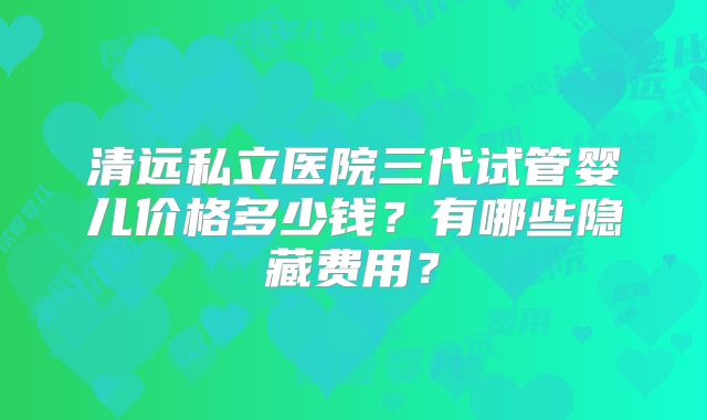 清远私立医院三代试管婴儿价格多少钱？有哪些隐藏费用？