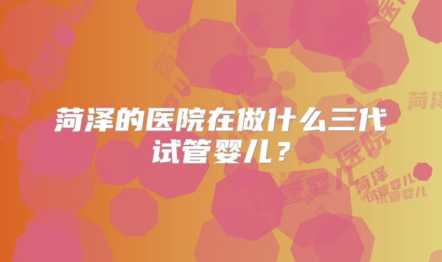 菏泽的医院在做什么三代试管婴儿？