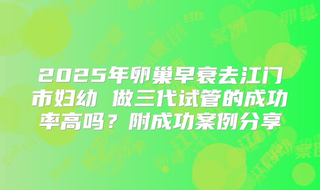 2025年卵巢早衰去江门市妇幼 做三代试管的成功率高吗?附成功案例分享