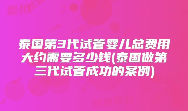 泰国第3代试管婴儿总费用大约需要多少钱(泰国做第三代试管成功的案例)