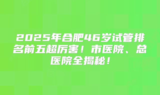 2025年合肥46岁试管排名前五超厉害！市医院、总医院全揭秘！