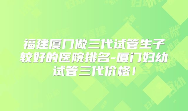 福建厦门做三代试管生子较好的医院排名-厦门妇幼试管三代价格！