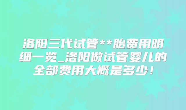 洛阳三代试管**胎费用明细一览_洛阳做试管婴儿的全部费用大概是多少!