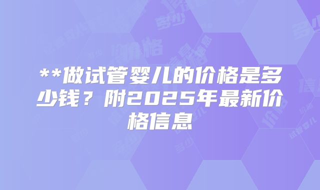 **做试管婴儿的价格是多少钱？附2025年最新价格信息