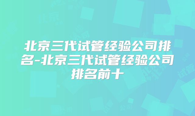 北京三代试管经验公司排名-北京三代试管经验公司排名前十
