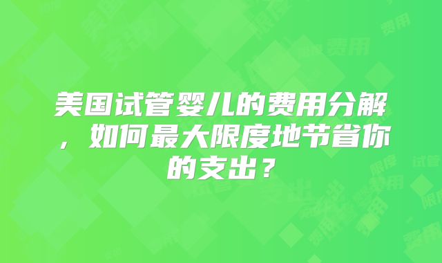 美国试管婴儿的费用分解，如何最大限度地节省你的支出？