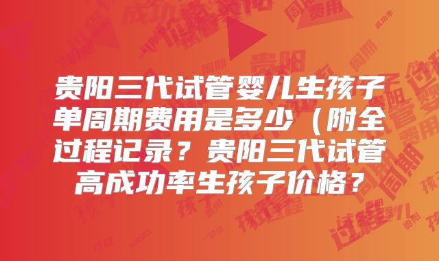 贵阳三代试管婴儿生孩子单周期费用是多少（附全过程记录？贵阳三代试管高成功率生孩子价格？