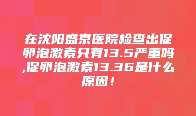 在沈阳盛京医院检查出促卵泡激素只有13.5严重吗,促卵泡激素13.36是什么原因！