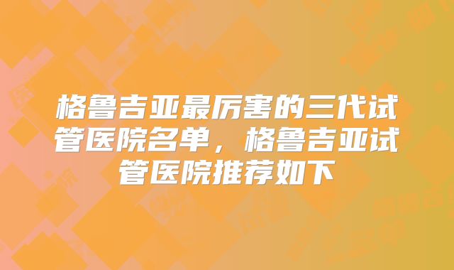 格鲁吉亚最厉害的三代试管医院名单,格鲁吉亚试管医院推荐如下