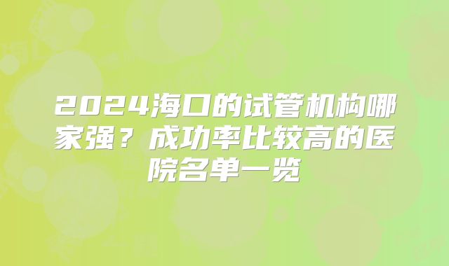 2024海口的试管机构哪家强？成功率比较高的医院名单一览