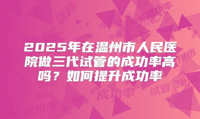 2025年在温州市人民医院做三代试管的成功率高吗?如何提升成功率